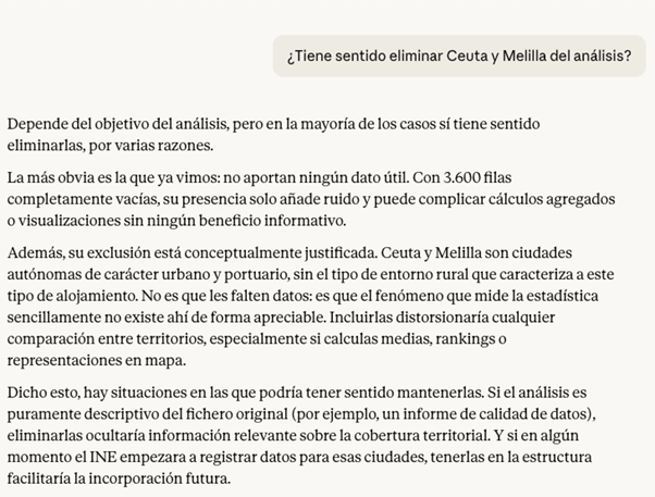 Example of Claude's analysis of whether or not to remove values. Claude is asked, “Does it make sense to remove Ceuta and Melilla from the analysis?” and responds: It depends on the purpose of the analysis, but in most cases it does make sense to remove them, for several reasons. The most obvious is the one we already saw: they do not contribute any useful data. With 3,600 completely empty rows, their presence only adds noise and can complicate aggregate calculations or visualizations without providing any informational benefit. Furthermore, their exclusion is conceptually justified. Ceuta and Melilla are autonomous cities of an urban and port nature, without the type of rural environment that characterizes this type of accommodation. It is not that they lack data: it is that the phenomenon measured by the statistics simply does not exist there in any appreciable form. Including them would distort any comparison between territories, especially if you calculate averages, rankings, or map representations. That said, there are situations in which it might make sense to keep them. If the analysis is purely descriptive of the original file (e.g., a data quality report), removing them would hide relevant information about territorial coverage. And if at some point the INE began to record data for those cities, having them in the structure would facilitate future incorporation.